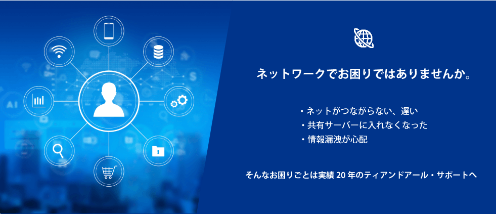 ネットワークでお困りではありませんか。・ネットが遅い、つながらなくなった、共有サーバーに入れなくなった、情報漏洩が心配等のお困りごとがあるなら実績20年のT&Rサポートへご連絡ください。